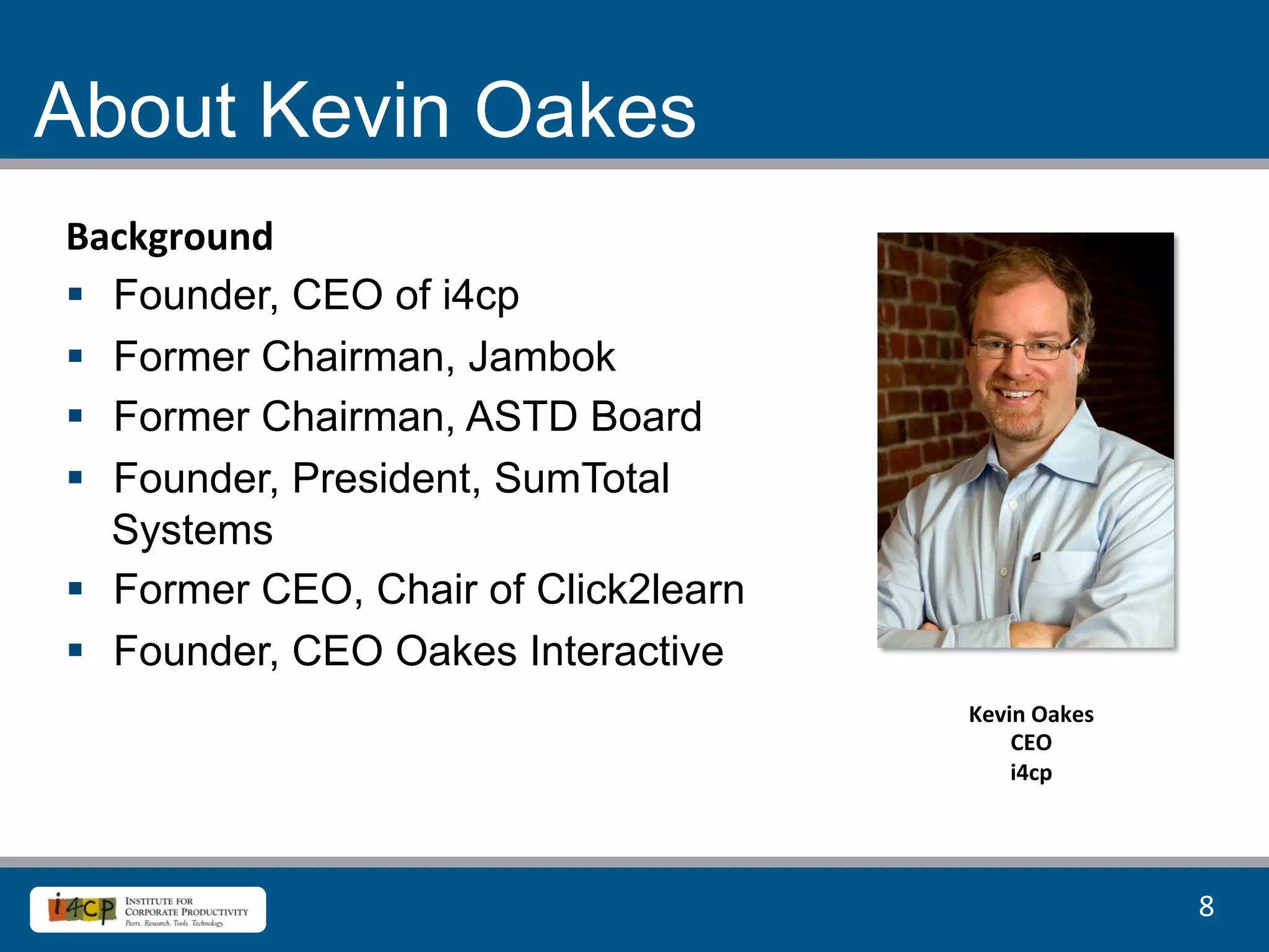 About Kevin Oakes
Background	
  
§  Founder, CEO of i4cp
§  Former Chairman, Jambok
§  Former Chairman, ASTD Board
§  Founder, President, SumTotal
    Systems
§  Former CEO, Chair of Click2learn
§  Founder, CEO Oakes Interactive
                                       Kevin	
  Oakes	
  
                                           CEO	
  
                                           i4cp	
  




                                                            8	
  
 
