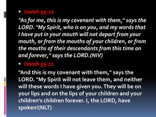  Isaiah 59:21
"As for me, this is my covenant with them," says the
LORD. "My Spirit, who is on you, and my words that
I h...