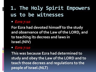1. The Holy Spirit Empowers
us to be witnesses
 Ezra 7:10
For Ezra had devoted himself to the study
and observance of the...
