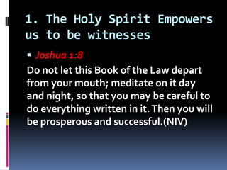 1. The Holy Spirit Empowers
us to be witnesses
 Joshua 1:8
Do not let this Book of the Law depart
from your mouth; medita...