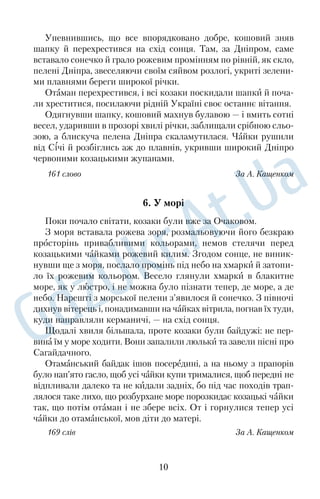 Упевнившись, що все впорядковано добре, кошовий зняв 
шапку й перехрестився на схiд сонця. Там, за Днiпром, саме 
вставало сонечко й грало рожевим промiнням по рiвнiй, як скло, 
пеленi Днiпра, звеселяючи своїм сяйвом розлогi, укритi зелени 
ми плавнями береги широкої рiчки. 
Отаман перехрестився, i всi козаки поскидали шапки й поча 
ли хреститися, посилаючи рiднiй Українi своє останнє вiтання. 
Одягнувши шапку, кошовий махнув булавою — i вмить сотнi 
весел, ударивши в прозорi хвилi рiчки, заблищали срiбною сльо 
зою, а блискуча пелена Днiпра скаламутилася. Чайки рушили 
від Січi й розбiглись аж до плавнiв, укривши широкий Днiпро 
червоними козацькими жупанами. 
161 слово За А. Кащенком 
6. У морі 
Поки почало свiтати, козаки були вже за Очаковом. 
З моря вставала рожева зоря, розмальовуючи його безкраю 
просторiнь привабливими кольорами, немов стелячи перед 
козацькими чайками рожевий килим. Згодом сонце, не виник 
нувши ще з моря, послало промiнь пiд небо на хмарки й затопи 
ло їх рожевим кольором. Весело глянули хмарки в блакитне 
море, як у люстро, i не можна було пiзнати тепер, де море, а де 
небо. Нарештi з морської пелени з’явилося й сонечко. З пiвночi 
дихнув вiтерець i, понадимавши на чайках вiтрила, погнав їх туди, 
куди направляли керманичi, — на схiд сонця. 
Щодалi хвиля бiльшала, проте козаки були байдужi: не пер 
вина їм у море ходити. Вони запалили люльки та завели пiснi про 
Сагайдачного. 
Отаманський байдак ішов посерединi, а на ньому з прапорiв 
було нап’ято гасло, щоб усi чайки купи трималися, щоб переднi не 
відпливали далеко та не кидали заднiх, бо пiд час походiв трап 
лялося таке лихо, що розбурхане море порозкидає козацькi чайки 
так, що потiм отаман i не збере всiх. От i горнулися тепер усi 
чайки до отаманської, мов дiти до матерi. 
169 слів За А. Кащенком 
10 
 