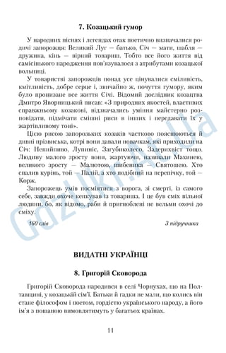 7. Козацький гумор 
У народних піснях і легендах отак поетично визначалися ро
 
дичі запорожця: Великий Луг — батько, Січ — мати, шабля — 
дружина, кінь — вірний товариш. Тобто все його життя від 
самісінького народження пов’язувалося з атрибутами козацької 
вольниці. 
У товаристві запорожців понад усе цінувалися сміливість, 
кмітливість, добре серце і, звичайно ж, почуття гумору, яким 
було пронизане все життя Січі. Відомий дослідник козацтва 
Дмитро Яворницький писав: «З природних якостей, властивих 
справжньому козакові, відзначались уміння майстерно роз
 
повідати, підмічати смішні риси в інших і передавати їх у 
жартівливому тоні». 
Цією рисою запорозьких козаків частково пояснюються й 
дивні прізвиська, котрі вони давали новачкам, які приходили на 
Січ: Непийпиво, Лупиніс, Загубиколесо, Задерихвіст тощо. 
Людину малого зросту вони, жартуючи, називали Махинею, 
великого зросту — Малютою, шибеника — Святошею. Хто 
спалив курінь, той — Палій, а хто подібний на перепічку, той — 
Корж. 
Запорожець умів посміятися з ворога, зі смерті, із самого 
себе, завжди охоче кепкував із товариша. І це був сміх вільної 
людини, бо, як відомо, раби й пригноблені не вельми охочі до 
сміху. 
160 слів З підручника 
ВИДАТНІ УКРАЇНЦІ 
8. Григорій Сковорода 
Григорій Сковорода народився в селі Чорнухах, що на Пол
 
тавщині, у козацькій сім’ї. Батьки й гадки не мали, що колись він 
стане філософом і поетом, гордістю українського народу, а його 
ім’я з пошаною вимовлятимуть у багатьох країнах. 
11 
 