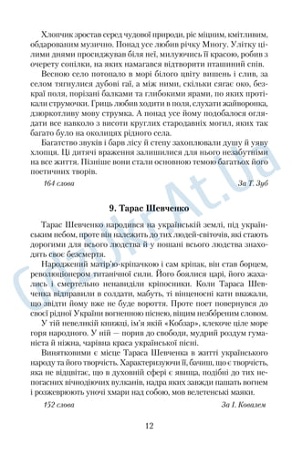 Хлопчик зростав серед чудової природи, ріс міцним, кмітливим, 
обдарованим музично. Понад усе любив річку Многу. Улітку ці 
лими днями просиджував біля неї, милуючись її красою, робив з 
очерету сопілки, на яких намагався відтворити пташиний спів. 
Весною село потопало в морі білого цвіту вишень і слив, за 
селом тягнулися дубові гаї, а між ними, скільки сягає око, без 
краї поля, порізані балками та глибокими ярами, по яких проті 
кали струмочки. Гриць любив ходити в поля, слухати жайворонка, 
дзюркотливу мову струмка. А понад усе йому подобалося огля 
дати все навколо з висоти круглих стародавніх могил, яких так 
багато було на околицях рідного села. 
Багатство звуків і барв лісу й степу захоплювали душу й уяву 
хлопця. Ці дитячі враження залишилися для нього незабутніми 
на все життя. Пізніше вони стали основною темою багатьох його 
поетичних творів. 
164 слова За Т. Зуб 
9. Тарас Шевченко 
Тарас Шевченко народився на українській землі, під україн 
ським небом, проте він належить до тих людейсвіточів, які стають 
дорогими для всього людства й у пошані всього людства знахо 
дять своє безсмертя. 
Народжений матір’юкріпачкою і сам кріпак, він став борцем, 
революціонером титанічної сили. Його боялися царі, його жаха 
лись і смертельно ненавиділи кріпосники. Коли Тараса Шев 
ченка відправили в солдати, мабуть, ті вінценосні кати вважали, 
що звідти йому вже не буде вороття. Проте поет повернувся до 
своєї рідної України вогненною піснею, віщим незбореним словом. 
У тій невеликій книжці, ім’я якій «Кобзар», клекоче ціле море 
горя народного. У ній — порив до свободи, мудрий роздум гума 
ніста й ніжна, чарівна краса української пісні. 
Винятковими є місце Тараса Шевченка в житті українського 
народу та його творчість. Характеризуючи її, бачиш, що є творчість, 
яка не відцвітає, що в духовній сфері є явища, подібні до тих не 
погасних вічнодіючих вулканів, надра яких завжди пашать вогнем 
і розжеврюють уночі хмари над собою, мов велетенські маяки. 
152 слова З а І. Ковалем 
12 
 