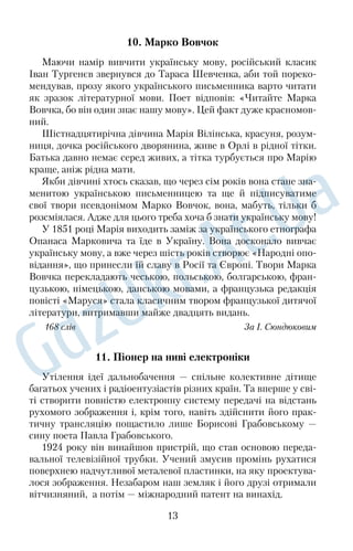 10. Марко Вовчок 
Маючи намір вивчити українську мову, російський класик 
Іван Тургенєв звернувся до Тараса Шевченка, аби той пореко 
мендував, прозу якого українського письменника варто читати 
як зразок літературної мови. Поет відповів: «Читайте Марка 
Вовчка, бо він один знає нашу мову». Цей факт дуже красномов 
ний. 
Шістнадцятирічна дівчина Марія Вілінська, красуня, розум 
ниця, дочка російського дворянина, живе в Орлі в рідної тітки. 
Батька давно немає серед живих, а тітка турбується про Марію 
краще, аніж рідна мати. 
Якби дівчині хтось сказав, що через сім років вона стане зна 
менитою українською письменницею та ще й підписуватиме 
свої твори псевдонімом Марко Вовчок, вона, мабуть, тільки б 
розсміялася. Адже для цього треба хоча б знати українську мову! 
У 1851 році Марія виходить заміж за українського етнографа 
Опанаса Марковича та їде в Україну. Вона досконало вивчає 
українську мову, а вже через шість років створює «Народні опо 
відання», що принесли їй славу в Росії та Європі. Твори Марка 
Вовчка перекладають чеською, польською, болгарською, фран 
цузькою, німецькою, данською мовами, а французька редакція 
повісті «Маруся» стала класичним твором французької дитячої 
літератури, витримавши майже двадцять видань. 
168 слів За І. Сюндюковим 
11. Піонер на ниві електроніки 
Утілення ідеї дальнобачення — спільне колективне дітище 
багатьох учених і радіоентузіастів різних країн. Та вперше у сві 
ті створити повністю електронну систему передачі на відстань 
рухомого зображення і, крім того, навіть здійснити його прак 
тичну трансляцію пощастило лише Борисові Грабовському — 
сину поета Павла Грабовського. 
1924 року він винайшов пристрій, що став основою переда 
вальної телевізійної трубки. Учений змусив промінь рухатися 
поверхнею надчутливої металевої пластинки, на яку проектува 
лося зображення. Незабаром наш земляк і його друзі отримали 
вітчизняний, а потім — міжнародний патент на винахід. 
13 
 