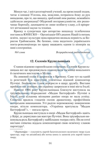 Минув час, і шістдесятирічний учений, на превеликий подив, 
читає в книжці Уїлсона, яка, можливо, потрапила йому до рук 
випадково, про те, що винахід, зроблений ним раніше, немовбито 
здійснили американці! Обурений несправедливістю, він розпо 
чинає боротьбу, захищаючи не лише особисту славу, а й пріори 
тет вітчизняної науки та техніки. 
Крапку в суперечках про авторство винаходу телебачення 
поставила ЮНЕСКО — Організація Об’єднаних Націй із питань 
освіти, науки і культури: вона юридично визнала першість за Бо 
рисом Грабовським. Як бачимо, сина видатного українського 
поетареволюціонера по праву вважають одним із піонерів на 
ниві електроніки. 
164 слова Всеукраїнський радіодиктант 
12. Соломія Крушельницька 
Ставши відомою європейською співачкою, Соломія Крушель 
ницька все ще продовжувала опановувати таємниці вокального 
й сценічного мистецтва в Мілані. 
На зимовий сезон її запросили в Кремону. Саме тут на одній 
із репетицій був присутній усесвітньо відомий композитор 
Пуччіні. Знайомство з ним переросло в щиру дружбу. Вистави 
пройшли так успішно, що українку запросили в інші міста Італії. 
Навесні 1904 року Крушельницька блискуче виступила на 
тріумфальному відродженні «Мадам Баттерфляй» Пуччіні в 
Італії, хоча кількома місяцями раніше опера не мала успіху. 
Співачка вразила глядачів силою драматизму, професійним 
акторським виконанням. Усі раділи переможному поверненню 
опери, вітали композитора. «Українка врятувала “Мадам 
Баттерфляй”», — писала преса. 
Крушельницька виступала в опері «Мадам Баттерфляй» навіть 
у Каїрі, де диригував сам маестро Пуччіні. Вона тріумфально ви 
конувала роль Баттерфляй у найбільших театрах світу. Після сотої 
вистави співачка віддала композиторові свою освячену славою 
партитуру1. 
1 Партитура — сукупність партій багатоголосного музичного твору (для 
оркестру, хору чи ансамблю) або нотна книга із записом усіх партій такого 
твору. 
14 
 