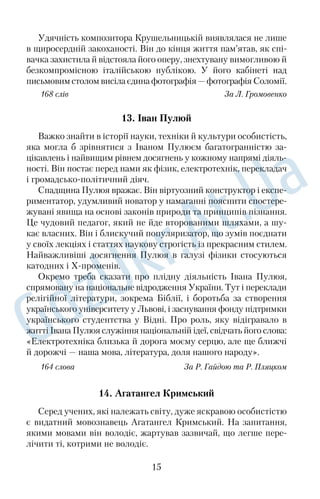 Удячність композитора Крушельницькій виявлялася не лише 
в щиросердній закоханості. Він до кінця життя пам’ятав, як спі 
вачка захистила й відстояла його оперу, знехтувану вимогливою й 
безкомпромісною італійською публікою. У його кабінеті над 
письмовим столом висіла єдина фотографія — фотографія Соломії. 
168 слів За Л. Громовенко 
13. Іван Пулюй 
Важко знайти в історії науки, техніки й культури особистість, 
яка могла б зрівнятися з Іваном Пулюєм багатогранністю за 
цікавлень і найвищим рівнем досягнень у кожному напрямі діяль 
ності. Він постає перед нами як фізик, електротехнік, перекладач 
і громадськополітичний діяч. 
Спадщина Пулюя вражає. Він віртуозний конструктор і експе 
риментатор, удумливий новатор у намаганні пояснити спостере 
жувані явища на основі законів природи та принципів пізнання. 
Це чудовий педагог, який не йде второваними шляхами, а шу 
кає власних. Він і блискучий популяризатор, що зумів поєднати 
у своїх лекціях і статтях наукову строгість із прекрасним стилем. 
Найважливіші досягнення Пулюя в галузі фізики стосуються 
катодних і Хпроменів. 
Окремо треба сказати про плідну діяльність Івана Пулюя, 
спрямовану на національне відродження України. Тут і переклади 
релігійної літератури, зокрема Біблії, і боротьба за створення 
українського університету у Львові, і заснування фонду підтримки 
українського студентства у Відні. Про роль, яку відігравало в 
житті Івана Пулюя служіння національній ідеї, свідчать його слова: 
«Електротехніка близька й дорога моєму серцю, але ще ближчі 
й дорожчі — наша мова, література, доля нашого народу». 
164 слова За Р. Гайдою та Р. Пляцком 
14. Агатангел Кримський 
Серед учених, які належать світу, дуже яскравою особистістю 
є видатний мовознавець Агатангел Кримський. На запитання, 
якими мовами він володіє, жартував зазвичай, що легше пере 
лічити ті, котрими не володіє. 
15 
 
