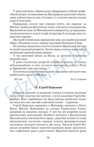 У роки навчання в Кримського сформувався стійкий профе 
сійний інтерес до мовознавства. Від природи наділений унікаль 
ними здібностями до мов, Агатангел із легкістю вивчив основні 
давні й нові мови. 
Одержавши атестат про середню освіту, він вирушає до 
Москви. Здобувши філологічну освіту в Інституті сходознавства, 
Кримський вступає до Московського університету, де продовжує 
спеціалізуватися в галузі історії літератури й культури мусуль 
манських народів. 
Молодий учений видає принципово нову для української поезії 
збірку «Пальмове гілля», навіяну екзотикою Близького Сходу. 
На початку двадцятого століття Агатангел Кримський уже мав 
великий науковий авторитет. Багато праць ученого перекладено 
основними європейськими мовами. 
У час революції виїхав до Києва, де заснував Українську 
академію наук. 
У роки сталінських репресій учений потрапляє до списку 
неблагонадійних, а отже, на нього чекав арешт і табір у Росії, 
де Кримський через рік помер. 
Усесвітньо відомого вченого, який знав майже шістдесят мов, 
реабілітують лише в 1960 році. 
167 слів За Л. Семакою 
15. Сергій Корольов 
Розвиток ракетної та космічної техніки й початок космічної 
ери в історії людства світ пов’язує з ім’ям академіка Сергія Ко 
рольова. Його сприймають як представника російської науки, 
але мало хто знає, що цей славетний учений — українець. 
Сергій Корольов народився в Житомирі, навчався в Одесі, 
Києві, Москві. Переїхавши до столиці Радянського Союзу, 
працював на наукових посадах. У цей час він розробив низку 
оригінальних конструкцій. Особисті контакти з Костянтином 
Ціолковським, вивчення його праць з ракетної техніки та теорії 
міжпланетних сполучень сприяли початку фундаментальних 
досліджень молодого вченого в цій галузі. Загалом Сергій Ко 
рольов розробив багато проектів керованих ракет, ракетопла 
нів, геофізичних ракет, ракетносіїв. Протягом багатьох років 
16 
 