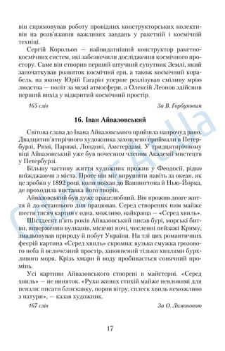 він спрямовував роботу провідних конструкторських колекти
 
вів на розв’язання важливих завдань у ракетній і космічній 
техніці. 
Сергій Корольов — найвидатніший конструктор ракетно
 
космічних систем, які забезпечили дослідження космічного про
 
стору. Саме він створив перший штучний супутник Землі, який 
започаткував розвиток космічної ери, а також космічний кора
 
бель, на якому Юрій Гагарін уперше реалізував сміливу мрію 
людства — політ за межі атмосфери, а Олексій Леонов здійснив 
перший вихід у відкритий космічний простір. 
165 слів За В. Горбуновим 
16. Іван Айвазовський 
Світова слава до Івана Айвазовського прийшла напрочуд рано. 
Двадцятип’ятирічного художника захоплено приймали в Петер
 
бурзі, Римі, Парижі, Лондоні, Амстердамі. У тридцятирічному 
віці Айвазовський уже був почесним членом Академії мистецтв 
у Петербурзі. 
Більшу частину життя художник прожив у Феодосії, рідко 
виїжджаючи з міста. Проте він міг вирушити навіть за океан, як 
це зробив у 1892 році, коли поїхав до Вашингтона й Нью
Йорка, 
де проходила виставка його творів. 
Айвазовський був дуже працелюбний. Він прожив довге жит
 
тя й до останнього дня працював. Серед створених ним майже 
шести тисяч картин є одна, можливо, найкраща — «Серед хвиль». 
Шістдесят п’ять років Айвазовський писав бурі, морські бит
 
ви, виверження вулканів, місячні ночі, численні пейзажі Криму, 
змальовував природу й побут України. На тлі цих романтичних 
феєрій картина «Серед хвиль» скромна: вузька смужка грозово
 
го неба й величезний простір, заповнений тільки хвилями бурх
 
ливого моря. Крізь хмари й воду пробивається сонячний про
 
мінь. 
Усі картини Айвазовського створені в майстерні. «Серед 
хвиль» — не виняток. «Рухи живих стихій майже невловимі для 
пензля: писати блискавку, порив вітру, сплеск хвиль неможливо 
з натури», — казав художник. 
167 слів За О. Ламоновою 
17 
 