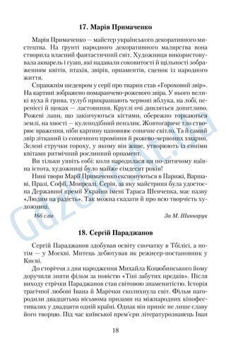 17. Марія Примаченко 
Марія Примаченко — майстер українського декоративного ми 
стецтва. На ґрунті народного декоративного малярства вона 
створила власний фантастичний світ. Художниця використову 
вала акварель і гуаш, які надавали соковитості й щільності зобра 
женням квітів, птахів, звірів, орнаментів, сценок із народного 
життя. 
Справжнім шедевром у серії про тварин став «Гороховий звір». 
На картині зображено помаранчеворожевого звіра. У нього вели 
кі вуха й грива, тулуб прикрашають червоні яблука, на лобі, пе 
реніссі й щоках — ластовиння. Круглі очі дивляться допитливо. 
Рожеві лапи, що закінчуються кігтями, обережно торкаються 
землі, на хвості — кулеподібний пензлик. Жовтогаряче тло ство 
рює враження, ніби картину наповнює сонячне світло. Та й самий 
звір зітканий із сонячного проміння й рожевочервоних хмарин. 
Зелені стручки гороху, у якому він живе, утворюють із синіми 
квітами ритмічний рослинний орнамент. 
Ви тільки уявіть собі: коли народилася ця подитячому наїв 
на істота, художниці було майже сімдесят років! 
Нині твори Марії Примаченко експонуються в Парижі, Варша 
ві, Празі, Софії, Монреалі. Серія, за яку майстриня була удостоє 
на Державної премії України імені Тараса Шевченка, має назву 
«Людям на радість». Так можна сказати й про всю творчість ху 
дожниці. 
166 слів За М. Шинкарук 
18. Сергій Параджанов 
Сергій Параджанов здобував освіту спочатку в Тбілісі, а по 
тім — у Москві. Митець дебютував як режисерпостановник у 
Києві. 
До сторіччя з дня народження Михайла Коцюбинського йому 
доручили зняти фільм за повістю «Тіні забутих предків». Після 
виходу стрічки Параджанов став світовою знаменитістю. Історія 
трагічної любові Івана й Марічки сколихнула світ. Фільм наго 
родили двадцятьма вісьмома призами на міжнародних кінофес 
тивалях у двадцяти одній країні. Однак він приніс не лише славу 
його творцю. Під час київської прем’єри літературознавець Іван 
18 
 