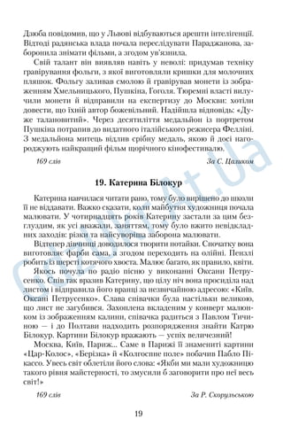 Дзюба повідомив, що у Львові відбуваються арешти інтелігенції. 
Відтоді радянська влада почала переслідувати Параджанова, за 
боронила знімати фільми, а згодом ув’язнила. 
Свій талант він виявляв навіть у неволі: придумав техніку 
гравірування фольги, з якої виготовляли кришки для молочних 
пляшок. Фольгу заливав смолою й гравірував монети із зобра 
женням Хмельницького, Пушкіна, Гоголя. Тюремні власті вилу 
чили монети й відправили на експертизу до Москви: хотіли 
довести, що їхній автор божевільний. Надійшла відповідь: «Ду 
же талановитий». Через десятиліття медальйон із портретом 
Пушкіна потрапив до видатного італійського режисера Фелліні. 
З медальйона митець відлив срібну медаль, якою й досі наго 
роджують найкращий фільм щорічного кінофестивалю. 
169 слів За С. Цаликом 
19. Катерина Білокур 
Катерина навчилася читати рано, тому було вирішено до школи 
її не віддавати. Важко сказати, коли майбутня художниця почала 
малювати. У чотирнадцять років Катерину застали за цим без 
глуздим, як усі вважали, заняттям, тому було вжито невідклад 
них заходів: різки та найсуворіша заборона малювати. 
Відтепер дівчинці доводилося творити потайки. Спочатку вона 
виготовляє фарби сама, а згодом переходить на олійні. Пензлі 
робить із шерсті котячого хвоста. Малює багато, як правило, квіти. 
Якось почула по радіо пісню у виконанні Оксани Петру 
сенко. Спів так вразив Катерину, що цілу ніч вона просиділа над 
листом і відправила його вранці за незвичайною адресою: «Київ. 
Оксані Петрусенко». Слава співачки була настільки великою, 
що лист не загубився. Захоплена вкладеним у конверт малюн 
ком із зображенням калини, співачка радиться з Павлом Тичи 
ною — і до Полтави надходить розпорядження знайти Катрю 
Білокур. Картини Білокур вражають — успіх величезний! 
Москва, Київ, Париж… Саме в Парижі її знамениті картини 
«ЦарКолос», «Берізка» й «Колгоспне поле» побачив Пабло Пі 
кассо. Увесь світ облетіли його слова: «Якби ми мали художницю 
такого рівня майстерності, то змусили б заговорити про неї весь 
світ!» 
169 слів За Р. Скорульською 
19 
 