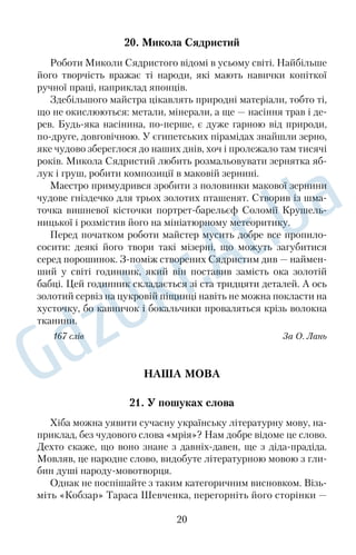 20. Микола Сядристий 
Роботи Миколи Сядристого відомі в усьому світі. Найбільше 
його творчість вражає ті народи, які мають навички копіткої 
ручної праці, наприклад японців. 
Здебільшого майстра цікавлять природні матеріали, тобто ті, 
що не окислюються: метали, мінерали, а ще — насіння трав і де€ 
рев. Будь€яка насінина, по€перше, є дуже гарною від природи, 
по€друге, довговічною. У єгипетських пірамідах знайшли зерно, 
яке чудово збереглося до наших днів, хоч і пролежало там тисячі 
років. Микола Сядристий любить розмальовувати зернятка яб€ 
лук і груш, робити композиції в маковій зернині. 
Маестро примудрився зробити з половинки макової зернини 
чудове гніздечко для трьох золотих пташенят. Створив із шма€ 
точка вишневої кісточки портрет€барельєф Соломії Крушель€ 
ницької і розмістив його на мініатюрному метеоритику. 
Перед початком роботи майстер мусить добре все пропило€ 
сосити: деякі його твори такі мізерні, що можуть загубитися 
серед порошинок. З€поміж створених Сядристим див — наймен€ 
ший у світі годинник, який він поставив замість ока золотій 
бабці. Цей годинник складається зі ста тридцяти деталей. А ось 
золотий сервіз на цукровій піщинці навіть не можна покласти на 
хусточку, бо кавничок і бокальчики проваляться крізь волокна 
тканини. 
167 слів За О. Лань 
НАША МОВА 
21. У пошуках слова 
Хіба можна уявити сучасну українську літературну мову, на€ 
приклад, без чудового слова «мрія»? Нам добре відоме це слово. 
Дехто скаже, що воно знане з давніх€давен, ще з діда€прадіда. 
Мовляв, це народне слово, видобуте літературною мовою з гли€ 
бин душі народу€мовотворця. 
Однак не поспішайте з таким категоричним висновком. Візь€ 
міть «Кобзар» Тараса Шевченка, перегорніть його сторінки — 
20 
 