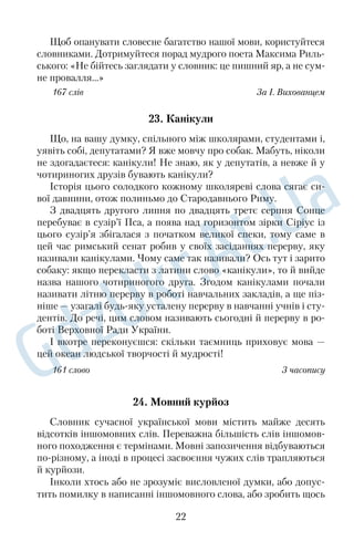 Щоб опанувати словесне багатство нашої мови, користуйтеся 
словниками. Дотримуйтеся порад мудрого поета Максима Риль 
ського: «Не бійтесь заглядати у словник: це пишний яр, а не сум 
не провалля...» 
167 слів За І. Вихованцем 
23. Канікули 
Що, на вашу думку, спільного між школярами, студентами і, 
уявіть собі, депутатами? Я вже мовчу про собак. Мабуть, ніколи 
не здогадаєтеся: канікули! Не знаю, як у депутатів, а невже й у 
чотириногих друзів бувають канікули? 
Історія цього солодкого кожному школяреві слова сягає си 
вої давнини, отож полиньмо до Стародавнього Риму. 
З двадцять другого липня по двадцять третє серпня Сонце 
перебуває в сузір’ї Пса, а поява над горизонтом зірки Сіріус із 
цього сузір’я збігалася з початком великої спеки, тому саме в 
цей час римський сенат робив у своїх засіданнях перерву, яку 
називали канікулами. Чому саме так називали? Ось тут і зарито 
собаку: якщо перекласти з латини слово «канікули», то й вийде 
назва нашого чотириногого друга. Згодом канікулами почали 
називати літню перерву в роботі навчальних закладів, а ще піз 
ніше — узагалі будьяку усталену перерву в навчанні учнів і сту 
дентів. До речі, цим словом називають сьогодні й перерву в ро 
боті Верховної Ради України. 
І вкотре переконуєшся: скільки таємниць приховує мова — 
цей океан людської творчості й мудрості! 
161 слово З часопису 
24. Мовний курйоз 
Словник сучасної української мови містить майже десять 
відсотків іншомовних слів. Переважна більшість слів іншомов 
ного походження є термінами. Мовні запозичення відбуваються 
порізному, а іноді в процесі засвоєння чужих слів трапляються 
й курйози. 
Інколи хтось або не зрозуміє висловленої думки, або допус 
тить помилку в написанні іншомовного слова, або зробить щось 
22 
 