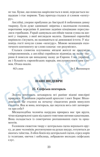 не так. Буває, що помилка закріплюється в мові, передається на 
щадкам і стає нормою. Така пригода сталася зі словом «кенгу 
ру». 
Англійці, уперше прибувши до Австралії й побачивши дивну 
тварину, були дуже здивовані: звірятка з маленькою головою, 
короткими передніми й довгими задніми кінцівками пересува 
лися стрибками. Украй здивувала англійців також сумка на жи 
воті у тварини, з якої виглядали малята. Здивовані європейці 
вирішили з’ясувати, як називаються ці дивовижні істоти. У від 
повідь гості почули слово «кенгуру». Мовою мешканців екзо 
тичного континенту це слово означає «не розуміємо». 
Сталася словесна плутанина: місцеві жителі не зрозуміли 
співрозмовників, а англійці сприйняли відповідь як назву тва 
рини й повезли цю випадкову назву до Європи. І ми, українці, 
як і більшість європейських народів, послуговуємося цим сло 
вом. Отака оказія. 
163 слова За І. Вихованцем 
НАШІ ШЕДЕВРИ 
25. Скіфська пектораль 
Золота пектораль затьмарила всі раніше відомі ювелірні 
прикраси. Її знайшов український археолог і поет Борис Мозо 
левський. Це сталося на початку сімдесятих років минулого 
століття. Яка ж вона, пектораль, що змусила весь світ заговори 
ти про себе? 
Місяцеподібна чоловіча нагрудна прикраса має три яруси, 
чітко відокремлені один від одного товстими витими канатиками. 
Вона складається із симетрично розташованих сцен та орна 
ментів. 
Головним сюжетом твору є центральна сцена верхнього яру 
су, де двоє чоловіків, розтягнувши на руках шкуру, готуються до 
якогось таїнства. З обох боків від центральної сцени, серед корів 
із телятами, овечок і кобилиць, зображено молодих скіфських 
слуг. 
23 
 