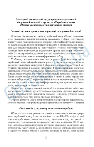 Методичні рекомендації щодо проведення державної 
підсумкової атестації з предмета «Українська мова» 
в 9 класі загальноосвітніх навчальних закладів 
Загальні питання проведення державної підсумкової атестації 
Державна підсумкова атестація з української мови в 9 класі загальноос 
вітніх навчальних закладів традиційно проводиться у формі текстуального 
диктанту, який є основною формою перевірки орфографічної (уміння правиль 
но писати слова на вивчені орфографічні правила й словникові слова, визна 
чені для запам’ятовування) та пунктуаційної (уміння використовувати 
розділові знаки відповідно до опрацьованих правил пунктуації) грамотності 
учнів. Під час державної підсумкової атестації перевірці підлягає також уміння 
дев’ятикласників належним чином оформлювати роботу. 
У збірнику представлено зразки текстів різних функціональних стилів 
української мови, які ознайомлюють учнів з історичним минулим, нашими 
звичаями, традиціями, символами й оберегами, духовною культурою й ми 
стецтвом, природою й відомими пам’ятками України, видатними постатями 
національної історії, культури, науки та їхніми досягненнями. Запропоновано 
чимало зразків художнього стилю, які сприятимуть засвоєнню учнями само 
бутніх мовних засобів, які використовуються в ньому й мають виразне сти 
лістичне забарвлення. У збірникові наявні й тексти наукового стилю. Тексти 
для диктантів достатньо насичені орфограмами й пунктограмами, опрацьова 
ними учнями в курсі основної школи. 
Дібрані тексти мають значний виховний і пізнавальний потенціал, вони 
забезпечують реалізацію культурологічного принципу навчання української 
мови в загальноосвітніх навчальних закладах і сприяють утіленню вимог 
відповідної змістової лінії чинної програми з предмета. 
Збірник диктантів можна використовувати для проведення державної під 
сумкової атестації і контрольних робіт (вид мовленнєвої діяльності — письмо). 
Обсяг текстів для диктанту та час написання роботи 
Обсяг текстів для контрольних диктантів чітко визначено чинною програ 
мою з української мови: у 9 класі це має бути текст на 140–160 слів (на перший 
показник треба орієнтуватися на початку навчального року, на другий — 
наприкінці). Для написання контрольного диктанту відводиться 30–35 хви 
лин. Оскільки державна підсумкова атестація з української мови триває одну 
астрономічну годину (тобто 60 хвилин) і не є рядовою контрольною роботою, 
а підсумовує знання, уміння й навички школярів за дев’ять років їхнього 
3 
 
