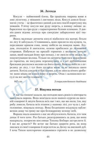 37. Легенда Кобилля 
У розлогій завербленій долині розкинулося мальовниче село 
Кобилля. Старожили розповідають кілька легенд про походжен 
ня назви свого села. Ось одна з них. 
Здавна річка, на берегах якої розташоване село, була досить 
повноводною, тут розмірено йшло життя. Проте одного разу 
козацькі вартові принесли жахливу звістку: з півдня насува 
ються ординці. Нападники вдерлися в село, грабували й палили 
будівлі, убивали старих і малих. На березі річки зібрався гурт 
беззахисних людей, вони в розпачі шукали порятунку. І тоді 
один господар вивів із хліва велику кобилу, посадив на неї жін 
ку й дитину, сів сам і рушив уплав через річку. Кобила була 
сильна, уміла добре плавати й винесла господаря із сім’єю до 
протилежного берега, де був глибокий, зарослий чагарником яр. 
Козак, заховавши там жінку з дитиною, повернувся назад до 
людей. Коли ординці наблизилися до берега, там уже нікого не 
було. 
Утікачі почали обживати місцевість, де поселилися: розчи 
щали й обробляли землю, зводили оселі й господарські будівлі. 
Поступово утворилося село, яке на згадку про свою рятівницю 
вони назвали Кобилля. 
160 слів З а Д. Гаврищаком 
38. Дерева — наші друзі 
З дитинства не можу дивитися, як спилюють дерева. Ска 
жете, сентименти? Можливо. Але нічого в цьому світі не бу 
ває так просто. Чи не тому нинішнє покоління таке слабке, 
що нехтує закони любові до дерев? Замість того, аби рубати 
дуби, сильній половині треба частіше бувати під цими деревами, 
набираючись снаги. Дуб — надзвичайно енергетичне дерево, 
яке постійно живить людину силою. Знали козаки, чого відпо 
чивали під міцними дубами на славній Хортиці. І не лише на 
Хортиці! 
Люблять дуби й на Косівщині, що в ІваноФранківській об 
ласті. Тут кожен дубовий гай вважається святим місцем. Управ 
ління лісового господарства області навіть затвердило спеціальну 
32 
 