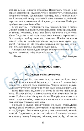 40. Чарівний світ 
Зпід вишні відкривався звабливий чарівний світ. В Україні 
скрізь є такі невимовно дивні місця, які полонять своєю красою. 
Так і хочеться гукнути самій природі: «Годі, зупинися, нічого 
красивішого більше не треба!» 
Ми сіли на лавку під вишнею, а перед нами за гомінким 
асфальтом, який пролягав трасою через село, у густих лозах і в 
глибоких берегах текла Вілія. Її хвилі з бурхливим клекотом ви 
хоплювалися зпід шлюзу. За високою греблею розлилося 
озеро, затопивши широку долину. Ні гомону, ні хвилі — суціль 
не синє плесо. Біля берега росли очерети, а за озером відразу по 
чинався ліс. На широкоспадистій горі, на її білому камені, де не 
могли вчепитися ні трава, ні кущ, там і сям стриміли поодинокі 
сосонки, а за ними виднілися руїни замку й білостінний собор в 
Острозі. Шпиль на мурі фортеці й соборні бані висіли над 
землею, наче в самому небі. Не тільки річка, гребля, озеро, а й 
ліс, і безмежні поля навколо наче знялися ввись, дивуючи своєю 
красою весь білий світ, наповнюючи його вщерть своєю непов 
торністю. І немає цьому ні кінця ні краю. 
169 слів За Б. Харчуком 
КРАСА НАШОЇ ПРИРОДИ 
41. Біля річки 
Уздовж річки з’юрмилася мальовнича, здавалося, дружна й ве 
села родина верб, а одна вербичка побігла за течією. Зупинилася 
далеко від гурту, роззирнулася там, а навколо ні кущика, лише 
низенька трава шепочеться своєю мовою. Хотіла повернутися 
назад, але коріння до берега приросло. Опустила вона віти у воду 
та й просить річку принести вісточку від сестерподружок. І хви 
лі приносять їй листочкипривіти. А вербичці також хочеться 
обізватися до рідні, надто ж коли сонце перестає гріти й віддаля 
ються птахи. Та її листя не може пливти проти течії, воно жовтіє 
від туги, опадає, і вода відносить його в єдиному напрямку, до моря. 
Коли гілки покидає останній листочок, верба шукає забуття 
й покори в холодах, у снігах, але ці речі для життя неприйнятні. 
34 
 