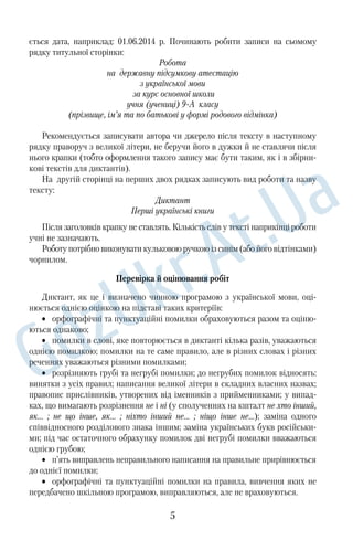 ється дата, наприклад: 01.06.2014 р. Починають робити записи на сьомому 
рядку титульної сторінки: 
Робота 
на державну підсумкову атестацію 
з української мови 
за курс основної школи 
учня (учениці) 9А класу 
(прізвище, ім’я та по батькові у формі родового відмінка) 
Рекомендується записувати автора чи джерело після тексту в наступному 
рядку праворуч з великої літери, не беручи його в дужки й не ставлячи після 
нього крапки (тобто оформлення такого запису має бути таким, як і в збірни‚ 
кові текстів для диктантів). 
На другій сторінці на перших двох рядках записують вид роботи та назву 
тексту: 
Диктант 
Перші українські книги 
Після заголовків крапку не ставлять. Кількість слів у тексті наприкінці роботи 
учні не зазначають. 
Роботу потрібно виконувати кульковою ручкою із синім (або його відтінками) 
чорнилом. 
Перевірка й оцінювання робіт 
Диктант, як це і визначено чинною програмою з української мови, оці‚ 
нюється однією оцінкою на підставі таких критеріїв: 
• орфографічні та пунктуаційні помилки обраховуються разом та оціню‚ 
ються однаково; 
• помилки в слові, яке повторюється в диктанті кілька разів, уважаються 
однією помилкою; помилки на те саме правило, але в різних словах і різних 
реченнях уважаються різними помилками; 
• розрізняють грубі та негрубі помилки; до негрубих помилок відносять: 
винятки з усіх правил; написання великої літери в складних власних назвах; 
правопис прислівників, утворених від іменників з прийменниками; у випад‚ 
ках, що вимагають розрізнення не і ні (у сполученнях на кшталт не хто інший, 
як... ; не що інше, як... ; ніхто інший не... ; ніщо інше не...); заміна одного 
співвідносного розділового знака іншим; заміна українських букв російськи‚ 
ми; під час остаточного обрахунку помилок дві негрубі помилки вважаються 
однією грубою; 
• п’ять виправлень неправильного написання на правильне прирівнюється 
до однієї помилки; 
• орфографічні та пунктуаційні помилки на правила, вивчення яких не 
передбачено шкільною програмою, виправляються, але не враховуються. 
5 
 