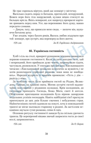 На краю поля червоно зоріли маки, а далі золотіла стигла 
пшениця. Я так боявся, що її покучерявить бурхлива злива, але 
колоски стояли рівно й гарно, тихо видихаючи сизувату імлу, 
наче поле вкривалося на ніч чимось м’яким і невагомим. Від 
серця відлягло: хмара покотила за обрій важкі громи, викрешу­ 
ючи довгі блискавки. Повертаючись до села, я загадував усім 
цвіркунам: «Скликайте, скликайте гучно косарів, бо через день­ 
два — збирати хліба!» 
169 слів За В. Думанським 
47. Барвінок 
Баба Килина була невеличка й тонка, на її темному обличчі 
життя зоставило своє зморшкувате письмо, в очах випалило 
живий дух, і вони були подібні на дві бездонні криниці. Вона 
варила дуже смачний борщ, який уміла так затовкувати салом і 
засмачувати сметаною, що від нього не можна було одірватися. 
Баба Килина пишалася своїм городом, на кожному крилі 
якого росли кущі барвінку. Здавалося, що він і взимку зеленіє, 
бо коли танули сніги, то на світ пробивалося його цупке зелене 
листя, не змучене холодом, не скалічене морозом. А коли повіт­ 
ря ставало по­материнськи м’яким і лагідним, то барвінок зацві­ 
тав так, наче небо бризнуло на землю живою своєю блакиттю, 
зацвітав так, немов дитячі очі землі дивилися на тебе довірливо. 
Баба гнівалася, коли зривали барвінковий цвіт. Вона взагалі ні­ 
коли не могла примиритися з тим, що квітку зривають. 
Навіть на Спаса, коли, здається, з квітами просинаєшся, з кві­ 
тами сідаєш за стіл і їси яблука, груші, а свіжовипечений хліб 
умочаєш у мед і несеш до рота, вона не могла відцуратись од свого 
святого ставлення до цвіту. 
168 слів За Є. Гуцалом 
48. Осінній мотив 
Жовтогаряча осінь стоїть над селом, розкинувши над землею 
блакитні небеса. По садах загуляли молоді падолисти, та ще срібне 
павутиння літає в повітрі, снує дивну пряжу над перелазами. 
38 
 