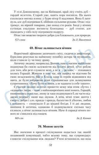 тилися, здавалося, що в їхній таємничості хтось живе. Річка 
світила на Дороша лагідністю, виколисувала милість до всього 
живого. 
165 слів За Гр. Тютюнником 
50. Затишно й добре вдома 
Зпонад дерев, що за хатою, насувалася грозова хмара. Вона 
швидко захопила небо — і листя затремтіло з ляку. Гримало 
майже над головою, а ми з мамою квапливо хапали все, що тре 
ба було сховати, і кидали погляд то на хмару, то на хвіртку, 
виглядаючи з роботи батька. Він прийшов, коли посипалися 
перші краплі. Тікаючи до хати, нанесли із собою пахощів дощу, 
який, ні на що не зважаючи, напував поля, садки, городи... 
Спрагла земля підставляла йому свої груди й вбирала Божу бла 
годать. Хвилями стікало по шибках, околиця стрясалася 
сильними громами, а мати подавала вечерю. Поряд із духмяною 
паляницею поставила макітру з молодою, присмаченою часни 
ком картоплею, виклала зелені огірочки. 
І було нам затишно й добре біля столу, бо ми всі вечеряли 
вкупі й ні за ким не боліла душа. 
Коли злива вщухла, заблищали вимиті вікна й на обрії заго 
лубіла смужка неба. Вона ніжно обвивала серце, і нею, мабуть, 
досі там прив’язані і рідний край, і літній дощ, і натюрморт із 
картоплею, хлібом та огірками. 
160 слів За В. Думанським 
НАШІ МОЛОДШІ ДРУЗІ 
51. Собака Пірат 
Проживав у нас довго собака Пірат. Це був великий на зріст, 
немолодий уже, поважний і серйозний пес із двома волохатими 
хвостами та двома парами очей, з яких верхня пара, коли при 
дивитися ближче, виявлялася парою рудих плям на темному 
лобі. 
40 
 