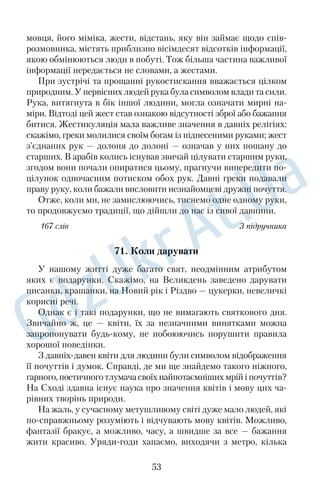 Якось одного разу, загубившись у Борзні на ярмарку, де 
батько продавав дьоготь, Пірат щез. Пожаліли ми його, та на 
тому й скінчилось. Аж ось у неділю, тижнів через п’ять, якраз 
після обіду, коли ми сиділи всі коло хати, лузаючи насіння, 
дивимось — біжить Пірат, зморений, худючий. Уздрівши здалека 
весь наш рід і хату, він упав додолу й повз до нас кроків, може, 
сто на животі, перекидаючись на спину й голосно плачучи від 
повноти щастя. 
— Це я, ваш Пірат, упізнаєте? — гавкав він крізь сльози. — 
О, який я щасливий, як тяжко було мені без вас! 
Він так зворушив нас слізьми, що навіть батько, який нена† 
видів одвертість почуттів, і той мало не сплакнув. Отаке буває на 
світі! Простий собака, а так може збентежити чоловіка. 
159 слів За О. Довженком 
52. Творці меду 
Бджільництво відоме людині щонайменше п’ятнадцять тисяч 
років. Щоправда, спочатку бджіл не розводили у вуликах, а по† 
лювали на них. Лише у вісімнадцятому столітті люди навчилися 
робити вулики, з яких можна було виймати стільники, не вби† 
ваючи бджолину сім’ю. 
Сім’я існує за принципом, властивим для всіх комах. Роботи в 
бджіл багато. Як і в мурах, у них існує фахова спеціальність. 
Однак якщо мураха визначається з фахом один раз на все життя, 
то бджоли з віком його змінюють. Це дуже цікаве явище. Перші 
дні життя бджілці доручають роботу прибиральниці: вона вичищає 
старі чарунки, потім працює годувальницею — годує робочих 
бджіл спочатку квітковим пилком, а потім і маточним молочком. 
Згодом вона приймає корм, стає будівельницею, далі — охорон† 
цем. Найвідповідальнішу роботу, збирання нектару, виконують 
найстарші бджоли. 
Мед — не просто згущений нектар. У бджоли він зазнає 
складних хімічних перетворень, збагачується органічними ки† 
слотами, ферментами, бактерицидними речовинами. Потім 
бджола передає краплину іншій бджолі, яка продовжує процес. 
Урешті†решт крапля напівфабрикату виділяється в чарунку 
стільника. Після цього відбувається процес згущення меду. 
41 
 