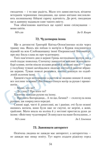 Стільки праці заради краплинки меду, яку майже неможливо 
побачити неозброєним оком! 
169 слів За В. Сидоренком 
53. Вірність лелек 
На даху однієї німецької школи лелеки змостили гніздо. Зго 
дом у ньому з’явилися лелеченята. Якось маленьке пташеня ви 
пало з гнізда й лежало нерухомо: воно дуже забилося. Потерпі 
лого знайшов учитель і взяв його в хату, годував, піклувався про 
нього, аж доки воно видужало. Потім чоловік відніс його на лу 
ку. Старі лелеки знайшли своє дитя й почали годувати. Коли в 
малого лелеки виросли й зміцніли крила, так що він зміг літати, 
батьки забрали його в гніздо. Щодня, як учитель виходив на лу 
ку пройтися, молодий лелека прилітав до нього й ходив поруч. 
Це було таке диво, що люди навіть приходили дивитися, як учи 
тель з лелекою проходжується, а діти юрбою бігали навколо них. 
Птах нікого не боявся: з ним був приятель і оборонець. 
Розповідають, що в Брюсселі один ткач знайшов малого 
лелеку, що випав із гнізда, і взяв до себе. Він панькався з ним, як 
із малою дитиною, бо жив собі самодин, і лелека став йому за 
дитину. Уже лелека виріс, а добродія свого, старого ткача, не за 
лишав. Вони дуже приятелювали. 
166 слів За Б. Грінченком 
54. До рідного дому 
У приблудної кішки на фермі народилися кошенята. Згодом 
одне з них оселилося в нашому домі. Мурка виявилася дуже 
жвавою. Коли на всій вулиці не залишилося, здається, жодної 
миші, вона взялася за пацюків. Однак цим, на жаль, кішка не об 
межилася. Наступним об’єктом полювань стали сусідські голу 
би. Породисті, дорогі, вони зникали один за одним. Хто б таке 
стерпів? Вирок було проголошено: вивезти шкодницю. Вико 
нати його зголосився скривджений сусід. Раннього весняного 
ранку кішку посадили в сумку — і через мить на подвір’ї зали 
шилася лише синя хмаринка від двигуна мотоцикла. 
42 
 