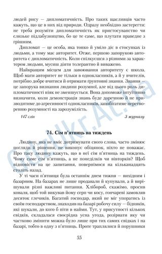 Минуло півроку. Перший сніжок притрусив примерзлу зем	 
лю. Якось серед ночі почувся пронизливий плач. Батько, узяв	 
ши ліхтарика, вибіг на вулицю — нікого не було, потім нахилив	 
ся, присвітив. Зіщулившись від холоду, змучена й худа, плакала 
від щастя наша Мурка. Вона, здолавши сорокакілометрову від	 
стань, витерпівши і голод, і холод, повернулася в найдорожче 
місце на землі — додому. 
Як же змогло маленьке беззахисне створіння знайти домівку? 
Неймовірно. Але хіба ми, люди, пройшовши сто доріг, завершивши 
тисячу справ, не прагнемо до отчого порогу, до калини, що росте 
на розі хати? 
168 слів За І. Ковалем 
55. Як тварини спілкуються? 
Ніхто з вас, певне, і не підозрював, що тварини можуть спіл	 
куватися. Вони контактують між собою за допомогою запахів, 
рухів тіла, голосу. Отже, у них є не один, а три способи розуміти 
один одного. Звуки можуть відтворювати не тільки звірі, птахи 
та комахи, а й амфібії, риби — мешканці морських глибин. 
З народження кожна тварина володіє певною кількістю зву	 
ків. За допомогою їх тварини вітаються, повідомляють про 
знайдену поживу, сигналізують про тривогу, гнів, переляк, 
задоволення. Звуки тварин дуже виразні. Змалку звірі вчаться 
розпізнавати безпечні й небезпечні звуки і, крім того, визнача	 
ти, які з них належать своїм, а які — чужим. Наприклад, птахи 
спілкуються між собою за допомогою крил, демонструючи 
своє строкате пір’я, але найбільше контактують, видаючи зву	 
ки. Підраховано, що голоси й пісні птахів мають майже чоти	 
риста відтінків. 
Більшість тварин розуміє звуки не тільки свого, а й інших ви	 
дів. Наприклад, стрекіт сороки знають усі мешканці лісу, вовки 
розуміють каркання ворони, олені — гавкіт собаки. Шпак, соро	 
ка, ворона, сойка, дрізд, снігур здатні наслідувати звуки інших 
тварин, а деякі птахи можуть відтворювати навіть окремі слова. 
Їх називають пересмішниками. 
169 слів За В. Бондаренком 
43 
 