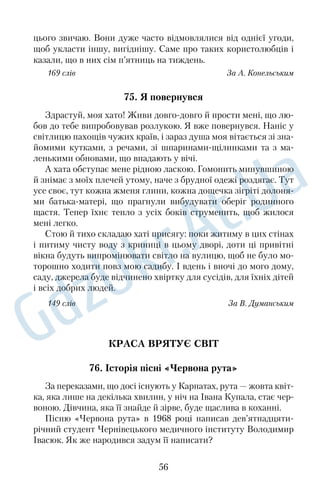 56. Легенда 
Косуля — найменший олень. Ця граціозна тварина живе в 
зоні лісостепу, у мішаних і листяних лісах. Косулі доволі безза 
хисні: утеча — це фактично єдиний для них спосіб порятунку від 
хижаків. Улітку косуля має руду шерсть, а взимку змінює за 
барвлення на сіроруде з характерними білими плямами. З дав 
ніхдавен відома легенда про своєрідне забарвлення цієї тва 
рини. 
Якось маленьке дитинча косулі відбилося від матері, бігало 
по лісу й заблукало. Стомившись, воно прилягло під кущем, та, 
перелякане криком сови, знову побігло на пошуки мами. Зго 
дом, зголодніле й знесилене, козеня прибилося до лісникової 
сторожки. Побачило на призьбі горнятко з молоком, почуло 
запах, який нагадав йому про неньку, і не змогло піти звідси, не 
покуштувавши молока. Тількино дитинча ткнулося мордочкою 
до горнятка, як посудина перекинулася, а з неї дрібненькими 
бризками розлилося молоко на його спину. Козеня побігло з пе 
реляку до лісу, і тут його зустріла мати, та не впізнала свого 
дитяти. Хотіла злизати ті білі плями, але не змогла нічого зроби 
ти: вони міцно вп’ялися йому в шерсть. Отак і залишилися ко 
сулі на все життя плямисті. 
167 слів З енциклопедичного довідника 
57. Віщунка погоди 
У нас на сінокосі казали, що погодою щось років із півтораста 
завідувала ворона. Вона возсідала коло нашого куреня на висо 
кій сокорині й звідти бачила всіх нас і все, що ми пили, їли, яку 
рибу ловили, бачила всіх пташок у нашому лісі, усе чула і, най 
головніше, віщувала погоду. Вона бездоганно вгадувала набли 
ження дощу чи грому ще при безхмарному ясному небі. 
Ворона знала кожного з нас як облупленого, бачила, хто чим 
дихає й чого хоче. Раз батько, розсердившись за дощ, що вона 
накаркала, попросив мисливця Тихона Бобиря застрелити її. 
І що ви думаєте? Не встиг ще батько закрити рота, як вона 
знялася зі своєї сокорини й перелетіла за Десну на високий дуб. 
І хоча Тихон категорично відмовився стріляти в не дозволену 
44 
 