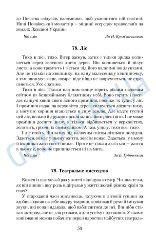 зробити осідок і вивести потомство. Прилітають солов’ї не всі 
одразу. Напровесні, надвечір, чуємо, як пробують голоси лишe 
поодинокі солісти. Це прилетів господар, вона з’явиться пізні 
ше. Як справжній лицар і глава сім’ї, він огляне свої володіння й, 
переконавшись, що все на місці, приготує гніздечко. Потім уже 
прибуває вона, пані солов’їха. 
Верба з віттям — то її планета. Там панують її співи й любов. 
Спершу звідти долинає несміливий голосок, потім ураз заллєть 
ся вільно, голосисто, а далі вся балка повниться, шаліє соло 
в’ями. Звідусіль на всі лади змагаються, хто кого перевершить. 
Ось коли буде щебету, ляскання, тьохкання! Нічні поети наших 
левад і садів, як самовіддано віддаватимуться вони своїй твор 
чості! П’янітиме ніч від солов’їного шалу, п’янітиме все, не зна 
ючи сну, завмиратиме солодко не одна душа. 
А наприкінці весни підуть вечірні концерти: то солов’їне по 
дружжя навчатиме співу вже своїх малих. 
164 слова За О. Гончаром 
ЖИТТЯ — ШИРОКА НИВА 
60. Спогади осіннього вечора 
Повертало на обід, але здавалося, що день ще й не почи 
нався. Сніг, перемішаний із дощем, усе сипався й сипався із сі 
рого неба. У кімнаті була півтемрява. Чорнів, як ноги павука, 
мольберт у куточку, офорти на стінах були безколірні й тьмяні. 
Тарас Шевченко підвівся зза столу й поволі підійшов до 
вікна. Протер дірочку в заволоженому склі, подивився на ву 
лицю. Ні, безнадійна річ: туман ліг над Петербургом, над остро 
вами. Немає просвітку: почалася довга осінь, а за нею прийде 
така ж мокра, слизька, довга зима. 
Він ходив по кімнаті, примруживши очі, ходив і думав. Думав 
про те, як саме в час пізньої тут і ранньої ще на півдні осені чудо 
во над Дніпром. Лист опадає з дерев у гаях — червоний, жовтий, 
золотий. Одірветься один листок із гілочки й попливе, попливе, 
як човник, у сухому й пахучому осінньому повітрі. Другий листок 
46 
 