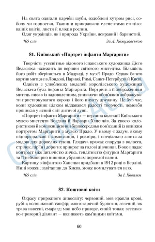 серед його народних назв найпоширенішою є Чумацький Шлях. 
Найкраще це сузір’я видно восени. У цю пору воно перетинає 
небосхил із південного заходу на північний схід. Приблизно в 
цьому ж напрямі наприкінці літа чумаки поверталися з Криму, 
а зірки слугували їм дороговказом. 
Легенда розповідає про те, що Чумацький Шлях — то сіль, 
яку розсипали чумаки зі своїх возів, і вона, ставши світлою не… 
бесною смугою, освітлювала їм дорогу. 
Проте людська фантазія не обмежувалася цим поясненням. 
На Наддніпрянщині переказували, що Чумацьким Шляхом 
можна без перешкод дійти аж до Єрусалима. В іншому варіанті — 
це дорога, одна половина якої веде праведні душі в рай, а інша — 
душі грішників у пекло. Ще вірили в те, що як настане кінець 
світу, то на землі має народитися стільки людей, скільки зірок у 
Чумацькому Шляху. 
167 слів За О. Боряк 
63. Штокалові абрикоси 
Ніхто з нас не куштував абрикосів, бо ні в кого в селі вони не 
ростуть, тільки в Штокала на горі, біля провалля. Старий Што… 
кало стереже їх удень і вночі. 
Щодня, ідучи в училище, ми дивимося на абрикоси такими 
очима, що дід кам’яніє посеред садка — довгий, сухий, сивий — 
і свариться на нас пальцем. Тоді ми спускаємося з крутої гори й 
починаємо чекати темряви. Сонце вже ховається за вітряк над 
проваллям. Угорі щось наче протупало й зникло. Потім звідти 
покотилася грудка, упала в багаття — і з нього шугнули іскри. 
Ми посхоплювалися на ноги й задерли голови. 
— Не бійтеся, це я, — сказав хтось. До наших ніг потекла дріб… 
на глина, а слідом за нею з’їхав Штокало. Він тримав біля грудей 
кепку з абрикосами... 
— Нате, їжте та йдіть уже додому, бо мені спати хочеться, — 
промовив дід, засміявся й перший узяв із кепки абрикоси. 
Ми несміло потяглися руками до кепки. Ні, зразу не добереш 
того невиданого смаку! Як мед? Куди там тому медові! Сонцем 
пахнуть, хоч і холодні. А ми думали, що вони гарячі. 
168 слів За Гр. Тютюнником 
48 
 