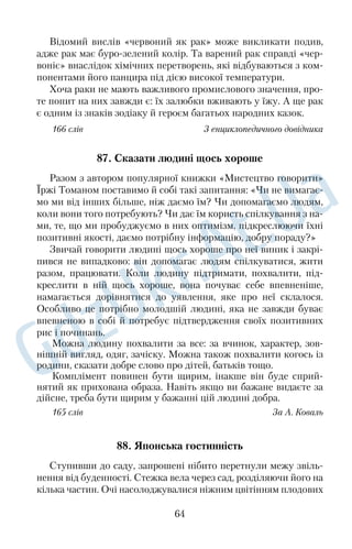 67. До батька по розум 
Повага до старших, до батьків уважалась у народі рисою, при 
таманною кожній порядній і вихованій людині. Навчаючи дітей 
поважати старших, їм розповідали різні повчальні історії, леген 
ди й казки. Наведемо одну з найпоширеніших. 
Давнопредавно старих людей, які вже нічого робити не мог 
ли, спускали спеціальним пристроєм у провалля, щоб дарма 
хліба не їли. Проте один чоловік дуже любив свого батька й, не 
виконавши жорстокого закону, заховав його в хліві. Щодня він 
потайки від односельчан носив батькові їжу. Минуло кілька 
років — і в селі стався недорід: нічим людям сіяти. Старий поба 
чив, що син чомусь зажурений, розпитав про все й порадив 
зняти снопи зі стріхи, ще раз обмолотити їх і засіяти. Син так і 
зробив. У нього хліб зійшов найкраще, і найбільша нива була 
засіяна. Усі люди стали допитуватися чоловіка, як він до такого 
додумався. Той спочатку мовчав, а згодом розповів, що батько 
так навчив. 
З того часу люди вже не спускали старих у провалля, а навпа 
ки, стали шанувати їх до самої смерті, бо вони мудрі, життям 
биті, завжди розуму навчать. 
166 слів З народної творчості 
68. Світ довкола 
Природа й людина — нерозривне ціле. Природа оберігає й за 
стерігає людину від злих помислів, учинків, робить її благород 
ною, щедрою, здоровою й мудрою. 
Подивіться уважно довкола — і ви побачите багато гарного. 
Ось на озері плавають парами лебеді. Коли ви до них будете 
добре ставитися, то й вони вам віддячать добром. Принесіть їм 
білі лілеї — і розумні птахи ніколи вас не забудуть: відлітаючи в 
теплі краї, обов’язково зроблять коло над тим місцем, де ви їх 
обдарували лілеями. 
А ось ви спостерігаєте приліт журавлів. Скільки тривожної 
радості в їхньому високому курликанні! Журавлів у народі на 
зивають веселиками, бо на крилах вони приносять радість онов 
лення. 
51 
 