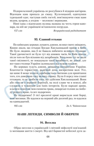 людей рису — дипломатичність. Про таких щасливців часто 
кажуть, що це в них від природи. Одразу необхідно застерегти: 
не треба розуміти дипломатичність як пристосуванство чи 
слизьке підлабузництво, бо це те саме, що плутати праведне з 
грішним. 
Дипломат — це особа, яка тонко й уміло діє в стосунках із 
людьми, а тому має авторитет. Отже, першою запорукою авто­ 
ритета є дипломатичність. Коли спілкуєшся з різними за харак­ 
тером людьми, мусиш діяти толерантно й виважено. 
Найкращим місцем для завоювання авторитету є школа. 
Щоб мати авторитет не тільки в однокласників, а й у вчителів, 
потрібно добре вчитися й отримати ґрунтовні знання. Знання — 
це запорука визнання людини розумної, але від цього роль ди­ 
пломатичності ніяк не зменшується. Вона допоможе інтуїтивно 
визначити, коли демонстрація знань буде доречною й не при­ 
зводитиме до агресивності однокласників, запобігатиме перетво­ 
ренню розумності на зарозумілість. 
147 слів З журналу 
74. Сім п’ятниць на тиждень 
Людину, яка не вміє дотримувати свого слова, часто змінює 
погляди й рішення, не виконує обіцянок, ніхто не поважає. 
Про таку людину кажуть, що в неї сім п’ятниць на тиждень. 
Чому саме сім п’ятниць, а не понеділків чи вівторків? Щоб 
відповісти на це запитання, повернімося на кільканадцять 
століть назад. 
У ті часи п’ятниця була останнім днем тижня — вихідним і 
базарним. На базарах не лише продавали й купували, а й вирі­ 
шували різні важливі питання. Хлібороб, скажімо, просив 
коваля, щоб той викував йому серп чи косу, гончареві замовляв 
десяток глечиків. Багатий господар, який не міг упоратись із 
своїм господарством, знаходив на базарі робочу силу — бідняків, 
які шукали, до кого б піти в найми. Тут, у присутності кількох 
свідків, складалася своєрідна усна угода, розірвати яку чи 
частково змінити можна було лише при тих самих свідках і на 
базарі, тобто в одну з п’ятниць. Проте траплялися й порушники 
55 
 