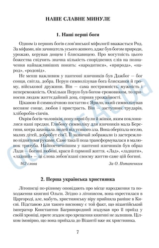 НАШЕ СЛАВНЕ МИНУЛЕ 
1. Наші перші боги 
Одним із перших богів слов’янської міфології вважається Род. 
За міфами, він зачинатель усього живого, адже був богом природи, 
урожаю, керував дощем і блискавицею. Про могутність цього 
божества свідчить значна кількість споріднених слів на позна€ 
чення найважливіших понять: «народитися», «природа», «на€ 
род», «родовід». 
Не менш важливим у пантеоні язичників був Дажбог — бог 
сонця, світла, добра. Перун символізував бога блискавки й гро€ 
му, військової дружини. Він — сама нестримність, мужність і 
непереможність. Оскільки Перун був богом€громовиком, то при€ 
носив людям життєдайний дощ, сприяв урожайності. 
Цікавою й символічною постаттю є Ярило, який символізував 
весняне сонце, любов і пристрасть. Він — заступник трударів, 
хліборобів€сіячів. 
Окрім богів€чоловіків, популярні були й жінки, яким поклоня€ 
лися наші предки. Глибоку символіку для язичників мала Бере€ 
гиня, котра захищала людей від усякого зла. Вона оберігала оселю, 
малих дітей, добробут сім’ї. Її зазвичай зображали із застережли€ 
во піднятими руками. Саме така її поза трансформувалася в малю€ 
нок тризуба. Найпоетичнішим у пантеоні язичників був образ 
Лади — богині любові, краси й гармонії життя. «Лад», «ладнати», 
«ладний» — ці слова зобов’язані своєму життю саме цій богині. 
162 слова За О. Потапенком 
2. Перша українська християнка 
Літописці по€різному оповідають про місце народження та по€ 
ходження княгині Ольги. Згідно з літописом, вона охрестилася в 
Царгороді, але, мабуть, християнську віру прийняла раніше в Ки€ 
єві. Підставою для такого висновку є той факт, що візантійський 
імператор Константин Багрянородний згадував про її приїзд у 
своїй хроніці, проте згадок про хрещення княгині не залишив. Ціл€ 
ком імовірно, що вона приїхала до Візантії вже як християнка. 
7 
 