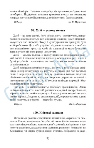 них вистав — відтворення життя в певному образі й діях, подібних 
до реальних. 
Театр став таким, яким ми його знаємо нині, зовсім недавно. 
Він пройшов довгий і складний шлях розвитку. Століттями на 
копичувався досвід акторської майстерності, удосконалювалася 
театральна техніка, утворювалися нові види театрального 
мистецтва. 
Театрові неодноразово пророкували загибель, проте він 
щоразу вистоював, витримуючи конкуренцію з кінематографом, 
телебаченням і навіть із комп’ютером. Це мистецтво, долаючи 
кордони й мовні бар’єри, являє світові нові відкриття, дарує гля 
дачам насолоду та справжнє свято. 
151 слово За Л. Климовою 
80. Як одягались українці в давнину 
Традиційний одяг виразно розкриває прикмети певного на 
роду, його матеріальної та духовної культури. Український кос 
тюм формувався протягом тривалого часу становлення нашого 
народу як нації в конкретних природнокліматичних, соціально 
економічних і побутових умовах. 
Історія українського вбрання генетично пов’язана з одягом, 
що носили в Київській Русі. Археологічні знахідки й літописи 
дають уявлення про давньоруське вбрання: сорочку, штани, 
свиту, клобук — високий циліндричний головний убір із покри 
валом. 
Традиційний український костюм сімнадцятого–вісімнадця 
того століть суттєво змінився з часів Київської Русі, зберігши 
при цьому основні етнічні та регіональні риси. Представники 
кожної соціальної групи — ремісники, феодали, козацька стар 
шина, бідні селяни — відрізнялися не тільки манерою поведінки, 
а й самобутністю вбрання. Костюм того часу був своєрідним 
паспортом, що підкреслював належність людини до певної 
соціальної групи. Одяг козацької старшини шили з дорогих тка 
нин, привезених із Західної Європи. Сорочки були вишиті 
шовком, сріблом або золотом. Сорочку заправляли в широкі 
шовкові шаровари яскравого кольору. 
59 
 