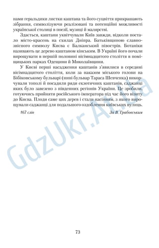 На свята одягали парчеві шуби, оздоблені хутром рисі, со 
боля чи горностая. Тканини прикрашали елементами стилізо 
ваних квітів, листя й плодів рослин. 
Одяг українців, як і природа України, яскравий і барвистий. 
169 слів За Л. Кожуховською 
81. Київський «Портрет інфанти Маргарити» 
Творчість усесвітньо відомого іспанського художника Дієго 
Веласкеса належить до вершин світового мистецтва. Більшість 
його робіт зберігається в Мадриді, у музеї Прадо. Однак багато 
картин митця є в Лондоні, Парижі, Римі, СанктПетербурзі й Києві. 
Однією з улюблених моделей королівського художника 
Веласкеса була інфанта Маргарита. Портрети з її зображенням 
митець писав із задоволенням, уникаючи обов’язків зображува 
ти пристаркуватого короля і його пихату дружину. Це був час, 
коли художник цілком віддавався радості творчості, немовби 
проникав у ясний світ дитячої душі. 
«Портрет інфанти Маргарити» — перлина колекції Київського 
музею мистецтв Богдана й Варвари Ханенків. За своєю коло 
ристикою й композицією він безпосередньо пов’язаний із великим 
портретом Маргарити з музею Прадо. У ньому є задум, якому 
підпорядковані і композиція, і розміри, і спеціально зшита за 
модою для дорослих сукня. Глядача вражає споруда з волосся, 
стрічок, пір’їн і дорогих прикрас на голові дівчинки. В око впадає 
контраст між дитячістю личка, тендітністю фігурки Маргарити 
та її неймовірно пишним убранням дорослої панни. 
Картину з інфантою Ханенки придбали в 1912 році в Берліні. 
Нині кожен, завітавши до Києва, може помилуватися нею. 
169 слів З а І. Ковалем 
82. Коштовні квіти 
Окрасу природного дивосвіту: червоний, мов крапля крові, 
рубін; волошковий сапфір; жовтогарячий бурштин; зелений, як 
трава навесні, смарагд; мов небо прозоре, синій топаз; веселко 
вопрозорий діамант — називають кам’яними квітами. 
60 
 
