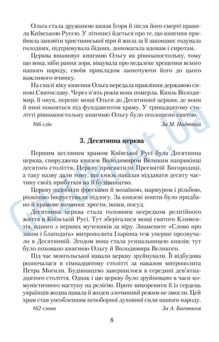 Ольга стала дружиною князя Ігоря й після його смерті прави 
ла Київською Руссю. У літописі йдеться про те, що княгиня при 
йняла заповіти християнської віри й жила за її законами: годувала 
голодних, підтримувала бідних, допомагала вдовам і сиротам. 
Церква вшановує княгиню Ольгу як рівноапостольну, тому 
що вона, ніби рання зоря, віщувала про недалеке хрещення всього 
нашого народу, своїм прикладом заохочуючи його до цього 
важливого вчинку. 
На схилі віку княгиня Ольга передала правління державою си 
нові Святославу. Через п’ять років вона померла. Князь Володи 
мир, її онук, переніс мощі Ольги до Десятинної церкви, де вони 
й нині покояться під фундаментом храму. У тринадцятому сто 
літті рівноапостольну княгиню Ольгу було оголошено святою. 
166 слів За М. Надточій 
3. Десятинна церква 
Першим цегляним храмом Київської Русі була Десятинна 
церква, споруджена князем Володимиром Великим наприкінці 
десятого століття. Церкву присвятили Пресвятій Богородиці, 
а таку назву дали тому, що князь наказав віддавати десяту час 
тину своїх прибутків на її будівництво. 
Церкву оздобили фресками й мозаїкою, мармуром і різьбою, 
розкішно інкрустували підлогу. За князеві кошти було придба 
но й храмове начиння: хрести, ікони, посуд. 
Десятинна церква стала головним осередком релігійного 
життя в Київській Русі. Тут зберігалися мощі святого Климен 
тія, одного з перших мучеників за віру. Знамените «Слово про 
закон і благодать» митрополита Іларіона теж уперше прозвуча 
ло в Десятинній. Згодом вона стала усипальницею князів: тут 
було поховано княгиню Ольгу й Володимира Великого. 
Під час монгольської навали церкву зруйнували. Її відбудова 
розпочалася в сімнадцятому столітті за наказом митрополита 
Петра Могили. Будівництво завершилося в середині дев’ятна 
дцятого століття. Однак і цю церкву було зруйновано в часи ко 
муністичного наступу на релігію. Проте викоренити її із сердець 
українців жодна навала й жоден злочинний режим не змогли. Цей 
храм став уособленням непоборної духовної сили нашого народу. 
162 слова За А. Багнюком 
8 
 