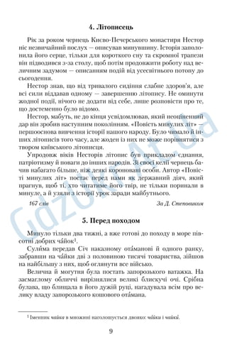 4. Літописець 
Рік за роком чернець Києво
Печерського монастиря Нестор 
ніс незвичайний послух — описував минувшину. Історія заполо
 
нила його серце, тільки для короткого сну та скромної трапези 
він підводився з
за столу, щоб потім продовжити роботу над ве
 
личним задумом — описанням подій від усесвітнього потопу до 
сьогодення. 
Нестор знав, що від тривалого сидіння слабне здоров’я, але 
всі сили віддавав одному — завершенню літопису. Не оминути 
жодної події, нічого не додати від себе, лише розповісти про те, 
що достеменно було відомо. 
Нестор, мабуть, не до кінця усвідомлював, який неоціненний 
дар він зробив наступним поколінням. «Повість минулих літ» — 
першооснова вивчення історії нашого народу. Було чимало й ін
 
ших літописів того часу, але жоден із них не може порівнятися з 
твором київського літописця. 
Упродовж віків Несторів літопис був прикладом єднання, 
патріотизму й поваги до інших народів. Зі своєї келії чернець ба
 
чив набагато більше, ніж деякі короновані особи. Автор «Повіс
 
ті минулих літ» постає перед нами як державний діяч, який 
прагнув, щоб ті, хто читатиме його твір, не тільки поринали в 
минуле, а й узяли з історії урок заради майбутнього. 
167 cлів За Д. Степовиком 
5. Перед походом 
Минуло тiльки два тижнi, а вже готовi до походу в море пiв
 
сотнi добрих чайок1. 
Сулима передав Сiч наказному отамановi й одного ранку, 
забравши на чайки двi з половиною тисячi товариства, зiйшов 
на найбiльшу з них, щоб оглянути все вiйсько. 
Велична й могутня була постать запорозького ватажка. На 
засмаглому обличчі вирізнялися великі блискучі очі. Срiбна 
булава, що блищала в його дужiй руцi, нагадувала всiм про ве
 
лику владу запорозького кошового отамана. 
1 Іменник чайка в множині наголошується двояко: чайки і чайки. 
9 
 
