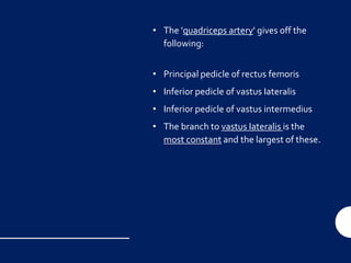 • The 'quadriceps artery' gives off the
following:
• Principal pedicle of rectus femoris
• Inferior pedicle of vastus Iateralis
• Inferior pedicle of vastus intermedius
• The branch to vastus Iateralis is the
most constant and the largest of these.
 