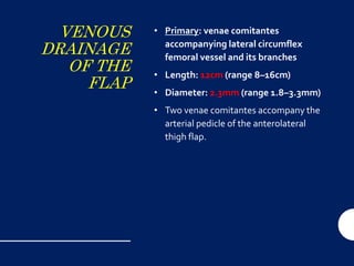 VENOUS
DRAINAGE
OF THE
FLAP
• Primary: venae comitantes
accompanying lateral circumflex
femoral vessel and its branches
• Length: 12cm (range 8–16cm)
• Diameter: 2.3mm (range 1.8–3.3mm)
• Two venae comitantes accompany the
arterial pedicle of the anterolateral
thigh flap.
 