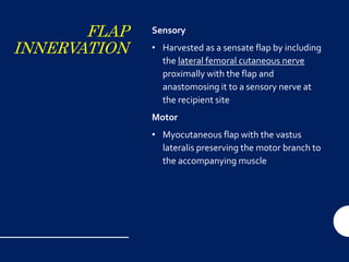 FLAP
INNERVATION
Sensory
• Harvested as a sensate flap by including
the lateral femoral cutaneous nerve
proximally with the flap and
anastomosing it to a sensory nerve at
the recipient site
Motor
• Myocutaneous flap with the vastus
lateralis preserving the motor branch to
the accompanying muscle
 