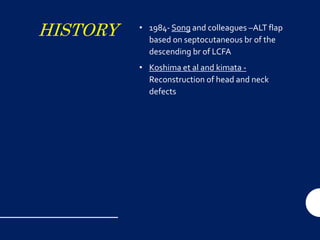 HISTORY • 1984- Song and colleagues –ALT flap
based on septocutaneous br of the
descending br of LCFA
• Koshima et al and kimata -
Reconstruction of head and neck
defects
 