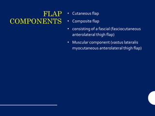 FLAP
COMPONENTS
• Cutaneous flap
• Composite flap
• consisting of a fascial (fasciocutaneous
anterolateral thigh flap)
• Muscular component (vastus lateralis
myocutaneous anterolateral thigh flap)
 