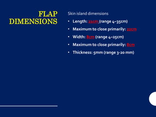 FLAP
DIMENSIONS
Skin island dimensions
• Length: 21cm (range 4–35cm)
• Maximum to close primarily: 22cm
• Width: 8cm (range 4–25cm)
• Maximum to close primarily: 8cm
• Thickness: 5mm (range 3-20 mm)
 