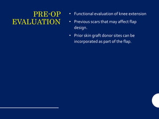 PRE-OP
EVALUATION
• Functional evaluation of knee extension
• Previous scars that may affect flap
design.
• Prior skin graft donor sites can be
incorporated as part of the flap.
 