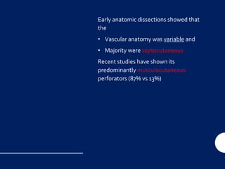 Early anatomic dissections showed that
the
• Vascular anatomy was variable and
• Majority were septocutaneous
Recent studies have shown its
predominantly musculocutaneous
perforators (87% vs 13%)
 