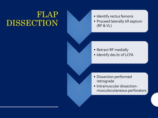 FLAP
DISSECTION
• Identify rectus femoris
• Proceed laterally till septum
(RF &VL)
• Retract RF medially
• Identify des br of LCFA
• Dissection performed
retrograde
• Intramuscular dissection-
musculocutaneous perforators
 