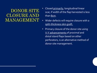 DONOR SITE
CLOSURE AND
MANAGEMENT
• Closed primarily, longitudinal linear
scar, if width of the flap harvested is less
than 8cm.
• Wider defects will require closure with a
split-thickness skin graft.
• Primary closure of the donor site using
V-Y advancements of proximal and
distal island flaps based on other
perforators, is an alternative method of
donor site management.
 