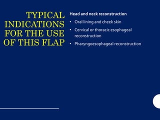 TYPICAL
INDICATIONS
FOR THE USE
OF THIS FLAP
Head and neck reconstruction
• Oral lining and cheek skin
• Cervical or thoracic esophageal
reconstruction
• Pharyngoesophageal reconstruction
 