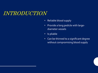 INTRODUCTION
• Reliable blood supply
• Provide a long pedicle with large-
diameter vessels
• Is pliable
• Can be thinned to a significant degree
without compromising blood supply
 