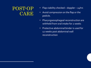 POST-OP
CARE
• Flap viability checked – doppler – 24hrs
• Avoid compression on the flap or the
pedicle.
• Pharyngoesophageal reconstruction are
withheld from oral intake for 2 weeks
• Protective abdominal binder is used for
12 weeks post abdominal wall
reconstruction
 