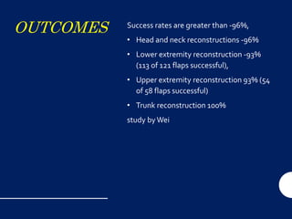 OUTCOMES Success rates are greater than -96%,
• Head and neck reconstructions -96%
• Lower extremity reconstruction -93%
(113 of 121 flaps successful),
• Upper extremity reconstruction 93% (54
of 58 flaps successful)
• Trunk reconstruction 100%
study byWei
 